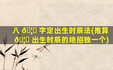 八 🦅 字定出生时辰法(推算 🦁 出生时辰的绝招独一个)
